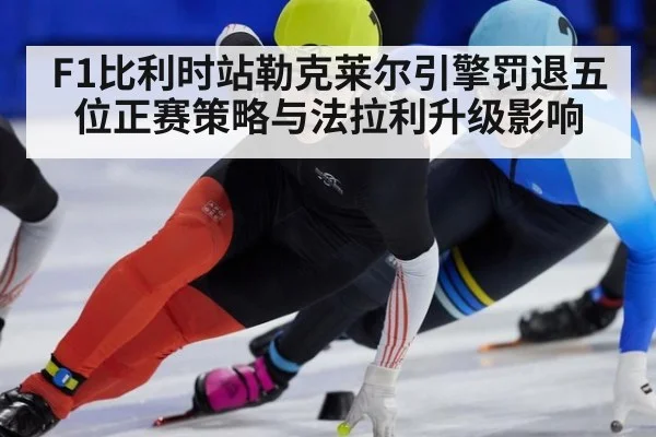 F1比利时站勒克莱尔引擎罚退五位正赛策略与法拉利升级影响