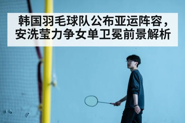 韩国羽毛球队公布亚运阵容，安洗莹力争女单卫冕前景解析